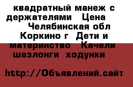 квадратный манеж с держателями › Цена ­ 2 990 - Челябинская обл., Коркино г. Дети и материнство » Качели, шезлонги, ходунки   